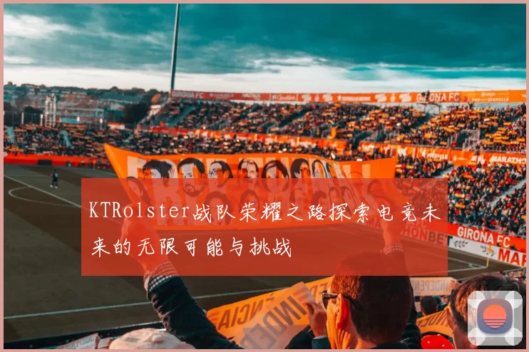 KTRolster战队荣耀之路探索电竞未来的无限可能与挑战