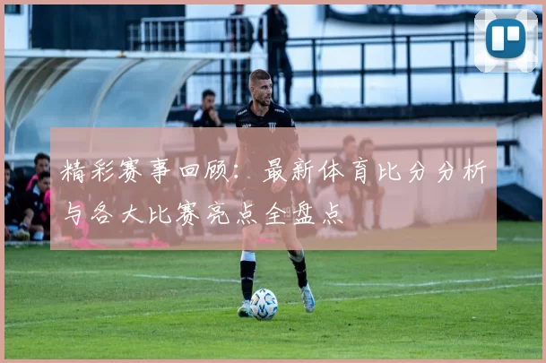 精彩赛事回顾：最新体育比分分析与各大比赛亮点全盘点