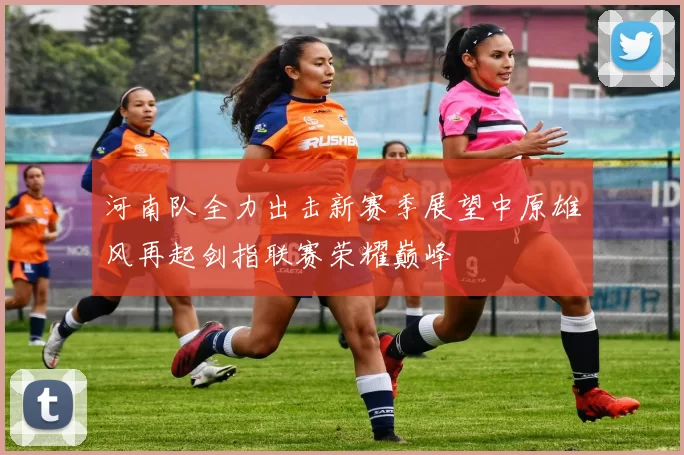 河南队全力出击新赛季展望中原雄风再起剑指联赛荣耀巅峰