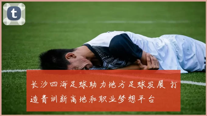 长沙四海足球助力地方足球发展 打造青训新高地和职业梦想平台