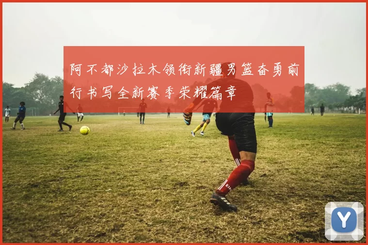 阿不都沙拉木领衔新疆男篮奋勇前行书写全新赛季荣耀篇章