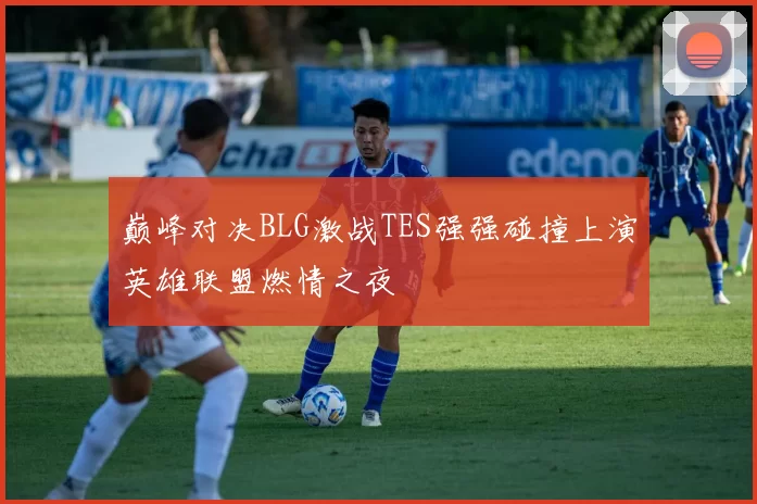 巅峰对决BLG激战TES强强碰撞上演英雄联盟燃情之夜