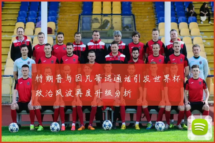 特朗普与因凡蒂诺通话引发世界杯政治风波再度升级分析