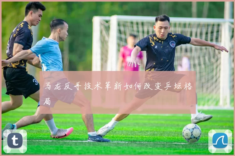 马龙反手技术革新如何改变乒坛格局