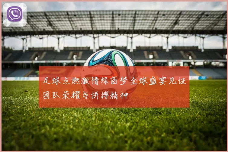 足球点燃激情绿茵梦全球盛宴见证团队荣耀与拼搏精神