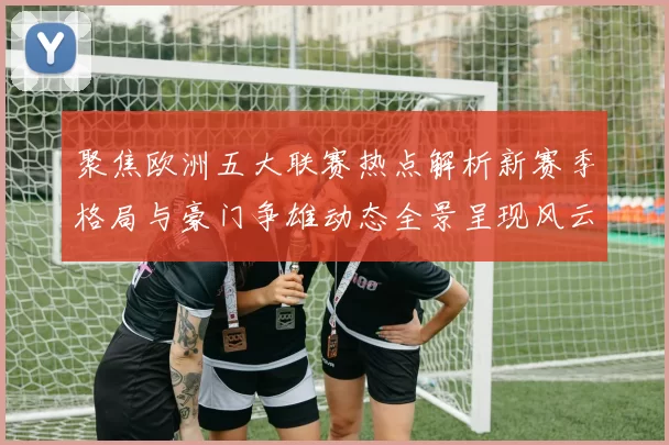 聚焦欧洲五大联赛热点解析新赛季格局与豪门争雄动态全景呈现风云录