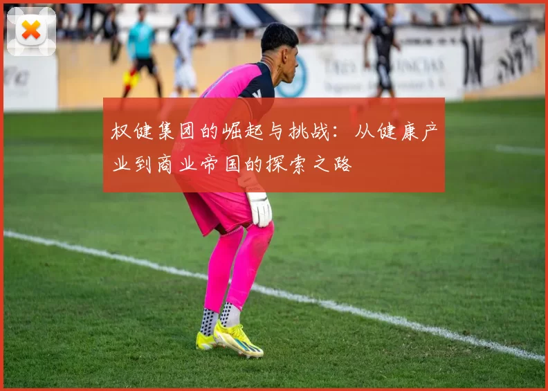 权健集团的崛起与挑战：从健康产业到商业帝国的探索之路