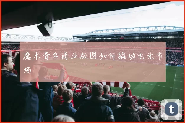 魔术青年商业版图如何撬动电竞市场