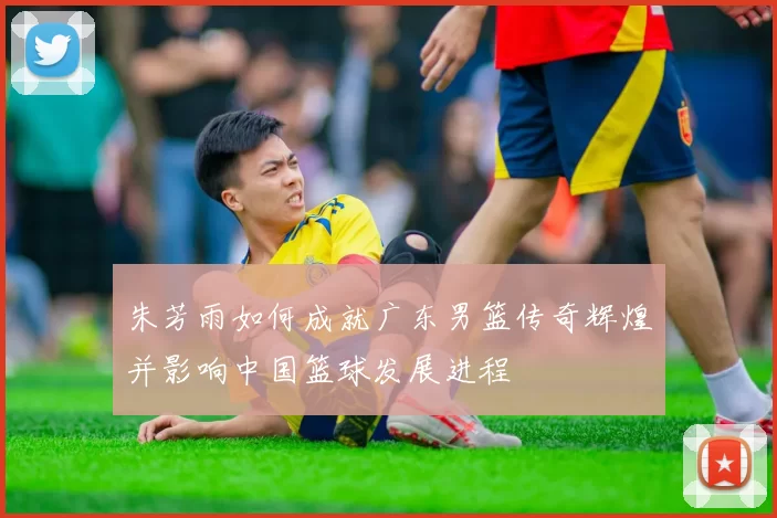 朱芳雨如何成就广东男篮传奇辉煌并影响中国篮球发展进程
