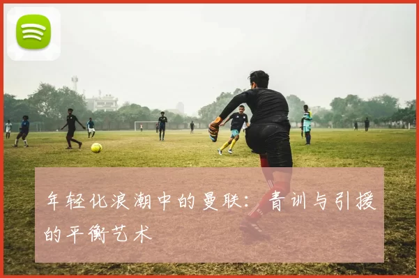 年轻化浪潮中的曼联：青训与引援的平衡艺术