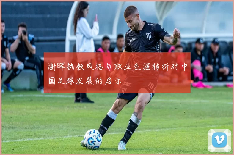 谢晖执教风格与职业生涯转折对中国足球发展的启示