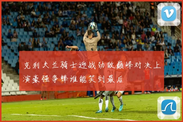 克利夫兰骑士迎战劲敌巅峰对决上演豪强争锋谁能笑到最后