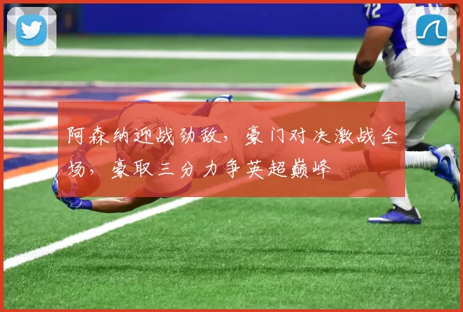 阿森纳迎战劲敌，豪门对决激战全场，豪取三分力争英超巅峰