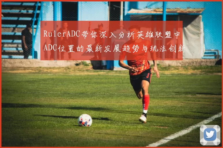 RulerADC带你深入分析英雄联盟中ADC位置的最新发展趋势与玩法创新