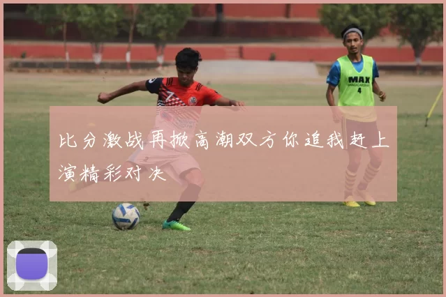 比分激战再掀高潮双方你追我赶上演精彩对决