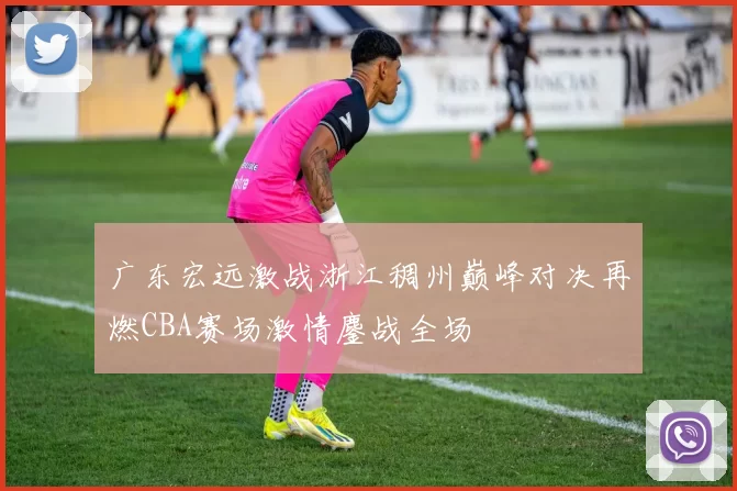 广东宏远激战浙江稠州巅峰对决再燃CBA赛场激情鏖战全场