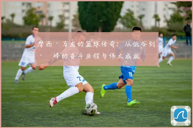 摩西·马龙的篮球传奇：从低谷到巅峰的奋斗历程与伟大成就